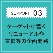 SUPPORT03 ターゲットに響くリニューアルや宣伝等の企画開発